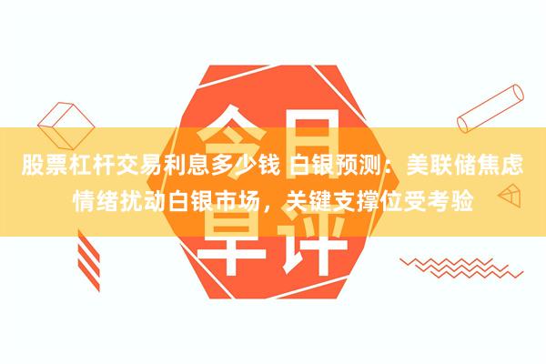 股票杠杆交易利息多少钱 白银预测：美联储焦虑情绪扰动白银市场，关键支撑位受考验