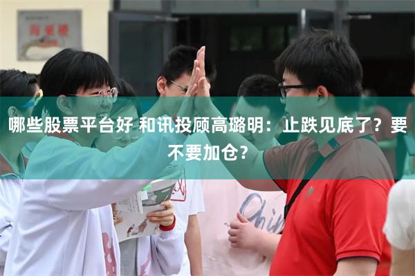 哪些股票平台好 和讯投顾高璐明:止跌见底了?要不要加仓?