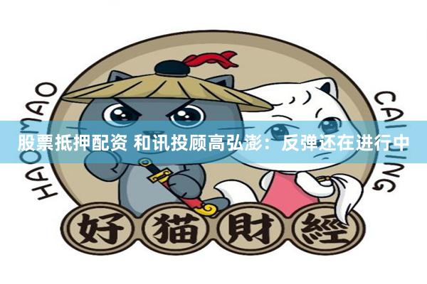股票抵押配资 和讯投顾高弘澎:反弹还在进行中