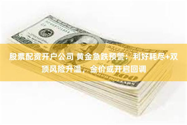 股票配资开户公司 黄金急跌预警：利好耗尽+双顶风险升温，金价或开启回调