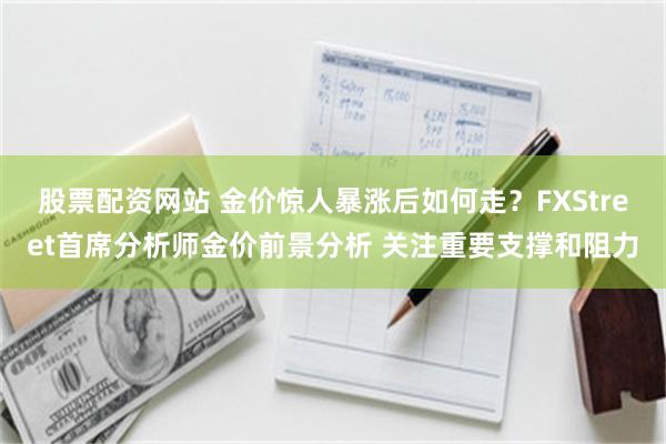 股票配资网站 金价惊人暴涨后如何走？FXStreet首席分析师金价前景分析 关注重要支撑和阻力