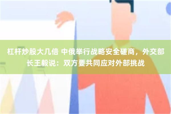 杠杆炒股大几倍 中俄举行战略安全磋商，外交部长王毅说：双方要共同应对外部挑战