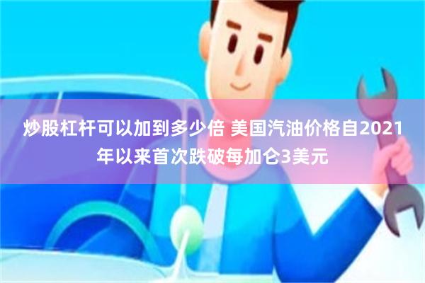 炒股杠杆可以加到多少倍 美国汽油价格自2021年以来首次跌破每加仑3美元