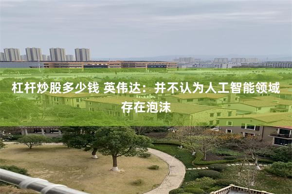 杠杆炒股多少钱 英伟达：并不认为人工智能领域存在泡沫