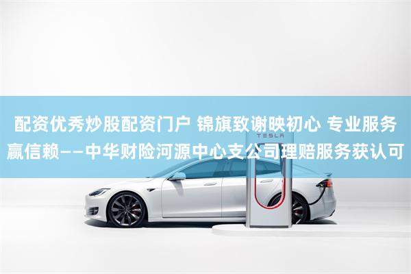 配资优秀炒股配资门户 锦旗致谢映初心 专业服务赢信赖——中华财险河源中心支公司理赔服务获认可