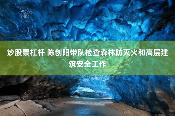 炒股票杠杆 陈创阳带队检查森林防灭火和高层建筑安全工作