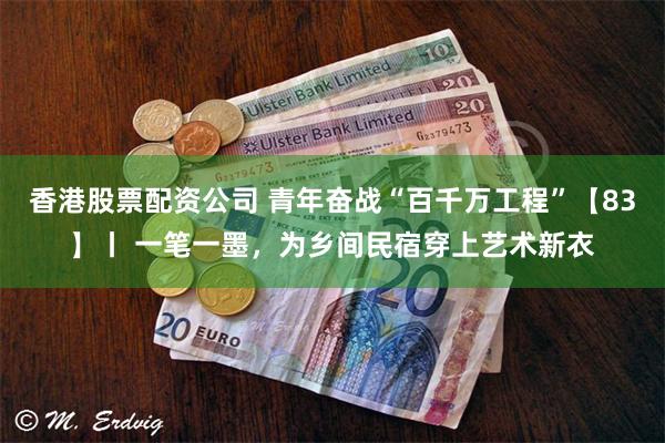 香港股票配资公司 青年奋战“百千万工程”【83】丨 一笔一墨，为乡间民宿穿上艺术新衣