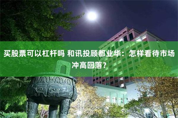 买股票可以杠杆吗 和讯投顾都业华：怎样看待市场冲高回落？
