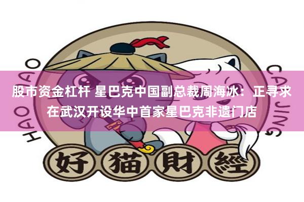 股市资金杠杆 星巴克中国副总裁周海冰：正寻求在武汉开设华中首家星巴克非遗门店
