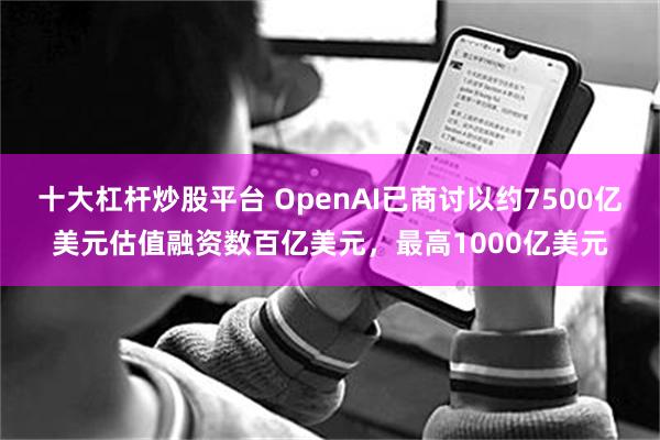 十大杠杆炒股平台 OpenAI已商讨以约7500亿美元估值融资数百亿美元，最高1000亿美元