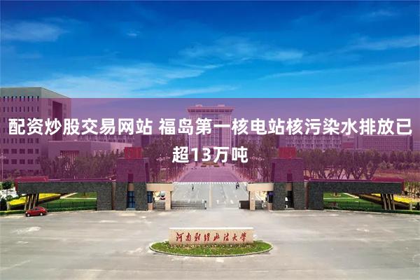 配资炒股交易网站 福岛第一核电站核污染水排放已超13万吨