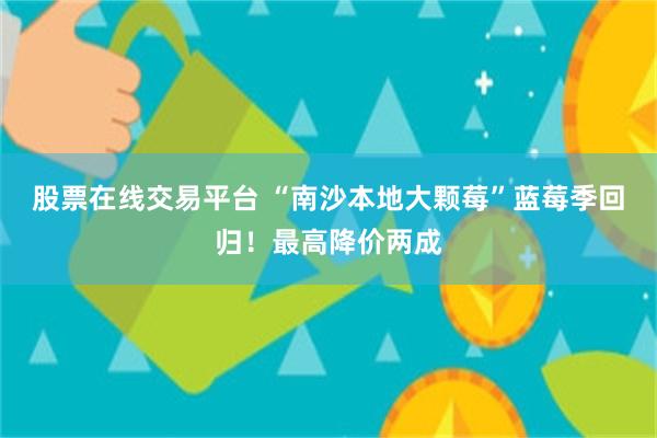 股票在线交易平台 “南沙本地大颗莓”蓝莓季回归！最高降价两成