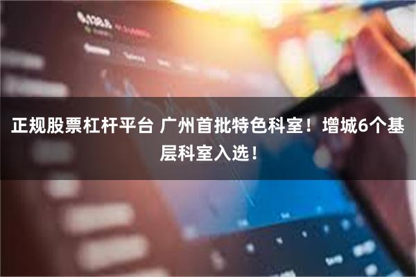 正规股票杠杆平台 广州首批特色科室!增城6个基层科室入选!