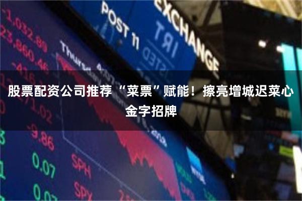 股票配资公司推荐 “菜票”赋能！擦亮增城迟菜心金字招牌