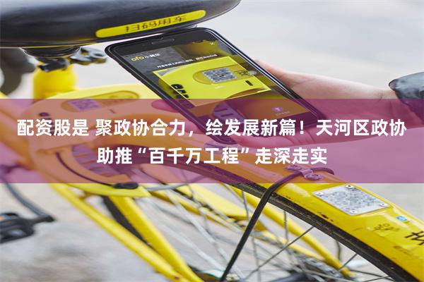 配资股是 聚政协合力，绘发展新篇！天河区政协助推“百千万工程”走深走实