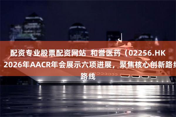 配资专业股票配资网站  和誉医药（02256.HK）2026年AACR年会展示六项进展，聚焦核心创新路线