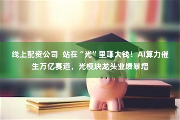 线上配资公司  站在“光”里赚大钱！AI算力催生万亿赛道，光模块龙头业绩暴增