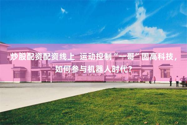 炒股配资配资线上  运动控制“一哥”固高科技，如何参与机器人时代？