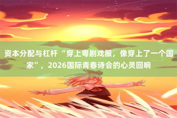 资本分配与杠杆 “穿上粤剧戏服，像穿上了一个国家”，2026国际青春诗会的心灵回响