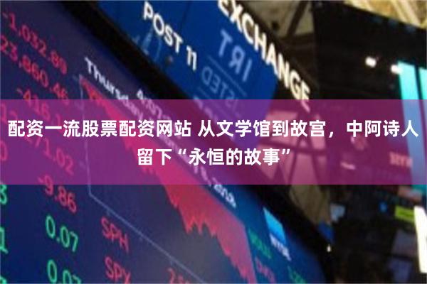 配资一流股票配资网站 从文学馆到故宫，中阿诗人留下“永恒的故事”