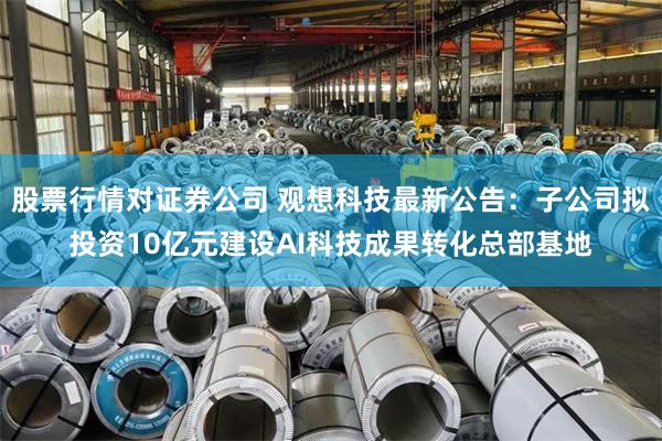 股票行情对证券公司 观想科技最新公告：子公司拟投资10亿元建设AI科技成果转化总部基地