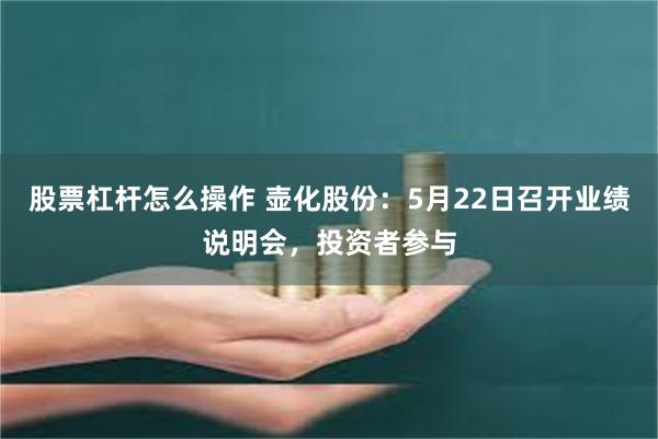 股票杠杆怎么操作 壶化股份：5月22日召开业绩说明会，投资者参与