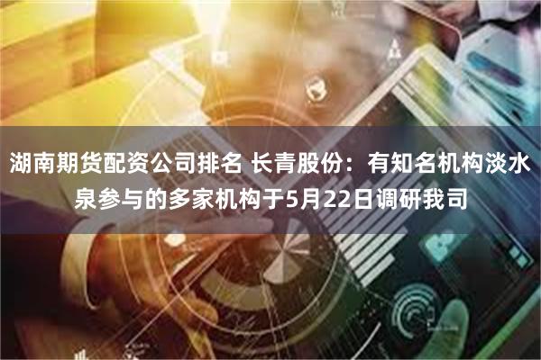 湖南期货配资公司排名 长青股份：有知名机构淡水泉参与的多家机构于5月22日调研我司