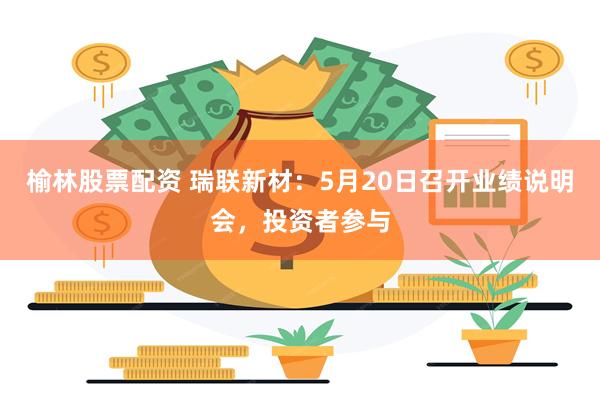 榆林股票配资 瑞联新材:5月20日召开业绩说明会,投资者参与