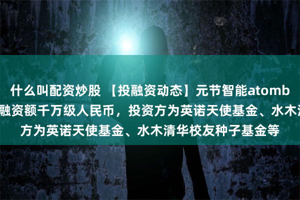 什么叫配资炒股 【投融资动态】元节智能atombite.ai种子轮融资，融资额千万级人民币，投资方为英诺天使基金、水木清华校友种子基金等