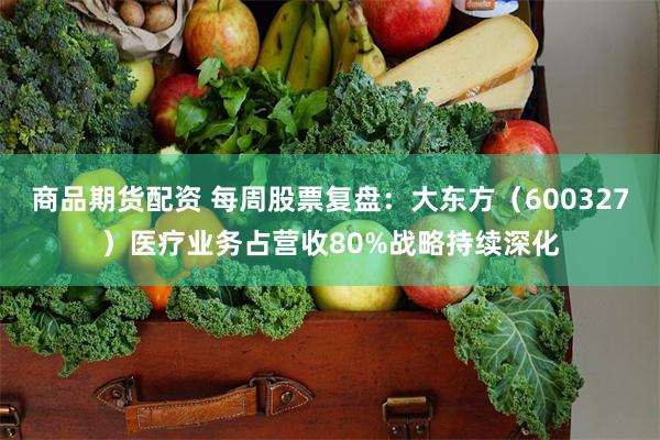 商品期货配资 每周股票复盘：大东方（600327）医疗业务占营收80%战略持续深化