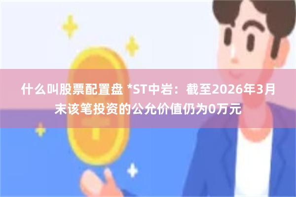 什么叫股票配置盘 *ST中岩：截至2026年3月末该笔投资的公允价值仍为0万元