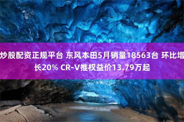 炒股配资正规平台 东风本田5月销量18563台 环比增长20% CR-V推权益价13.79万起