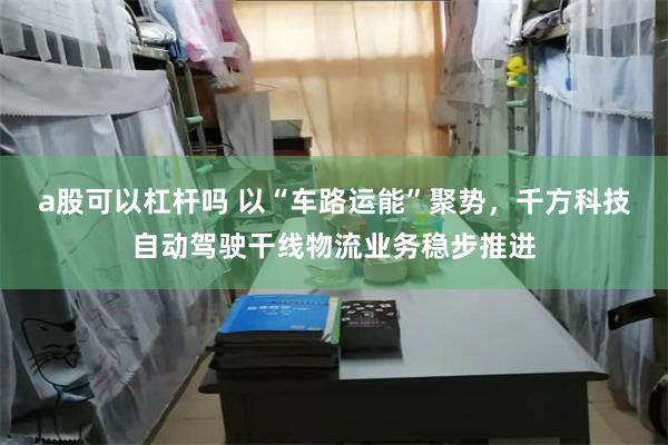 a股可以杠杆吗 以“车路运能”聚势，千方科技自动驾驶干线物流业务稳步推进