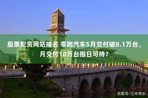 股票配资网站排名 零跑汽车5月交付破8.1万台，月交付10万台指日可待？