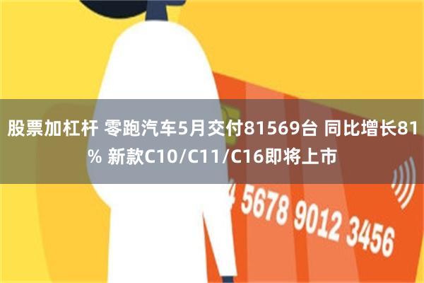 股票加杠杆 零跑汽车5月交付81569台 同比增长81% 新款C10/C11/C16即将上市