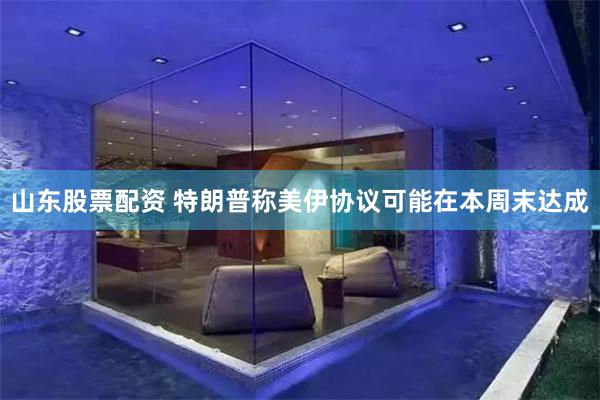山东股票配资 特朗普称美伊协议可能在本周末达成
