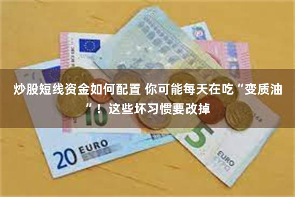 炒股短线资金如何配置 你可能每天在吃“变质油”！这些坏习惯要改掉