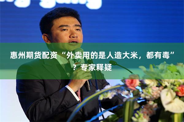 惠州期货配资 “外卖用的是人造大米，都有毒”？专家释疑
