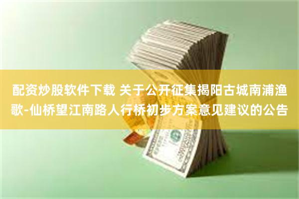 配资炒股软件下载 关于公开征集揭阳古城南浦渔歌-仙桥望江南路人行桥初步方案意见建议的公告