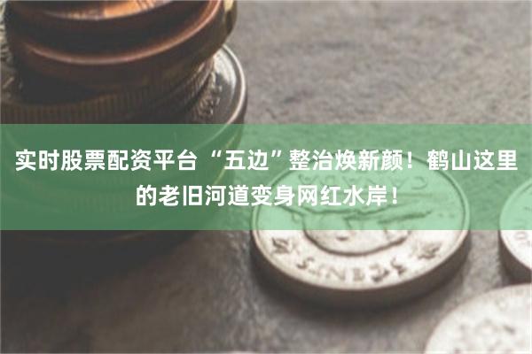 实时股票配资平台 “五边”整治焕新颜!鹤山这里的老旧河道变身网红水岸!