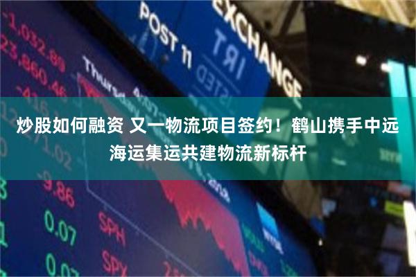 炒股如何融资 又一物流项目签约!鹤山携手中远海运集运共建物流新标杆