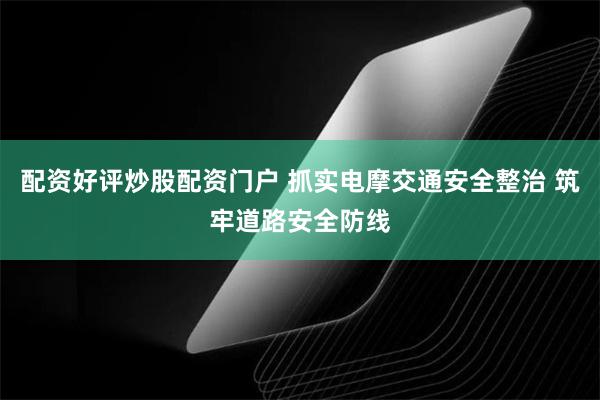 配资好评炒股配资门户 抓实电摩交通安全整治 筑牢道路安全防线
