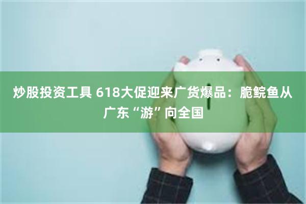 炒股投资工具 618大促迎来广货爆品：脆鲩鱼从广东“游”向全国