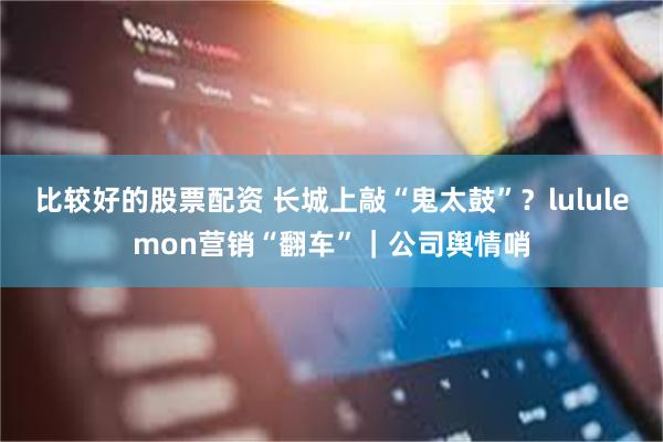 比较好的股票配资 长城上敲“鬼太鼓”？lululemon营销“翻车”｜公司舆情哨
