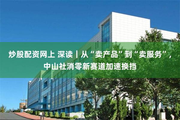 炒股配资网上 深读｜从“卖产品”到“卖服务”，中山社消零新赛道加速换挡