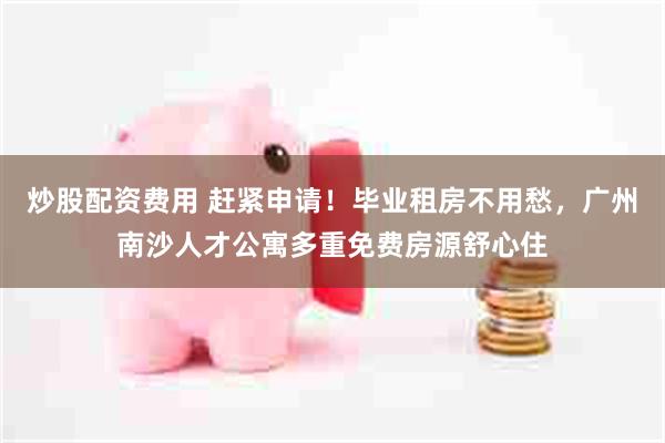 炒股配资费用 赶紧申请！毕业租房不用愁，广州南沙人才公寓多重免费房源舒心住