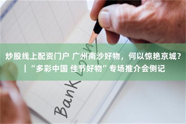 炒股线上配资门户 广州南沙好物，何以惊艳京城？｜“多彩中国 佳节好物”专场推介会侧记