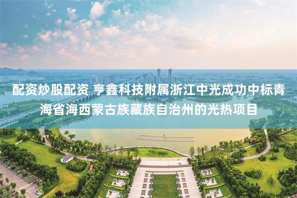 配资炒股配资 亨鑫科技附属浙江中光成功中标青海省海西蒙古族藏族自治州的光热项目