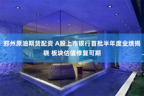 郑州原油期货配资 A股上市银行首批半年度业绩揭晓 板块估值修复可期
