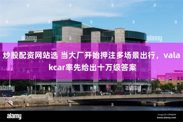 炒股配资网站选 当大厂开始押注多场景出行，vala kcar率先给出十万级答案